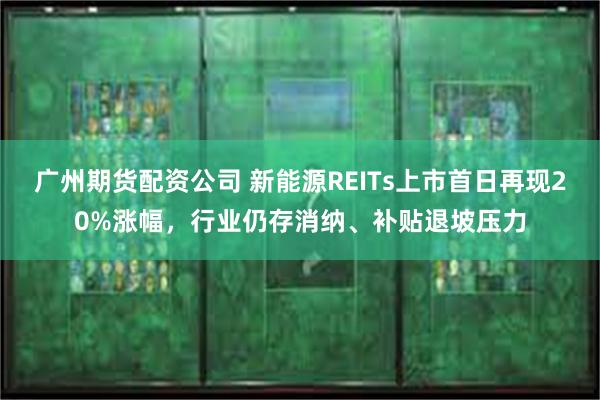 广州期货配资公司 新能源REITs上市首日再现20%涨幅，行业仍存消纳、补贴退坡压力