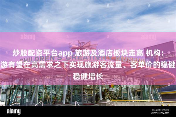 炒股配资平台app 旅游及酒店板块走高 机构：暑期游有望在高需求之下实现旅游客流量、客单价的稳健增长