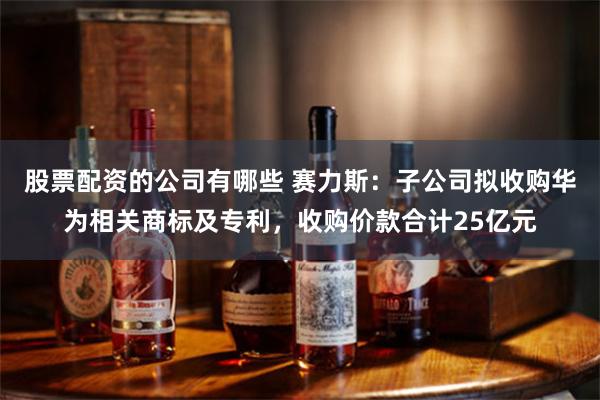 股票配资的公司有哪些 赛力斯：子公司拟收购华为相关商标及专利，收购价款合计25亿元