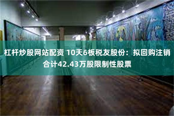 杠杆炒股网站配资 10天6板税友股份：拟回购注销合计42.43万股限制性股票