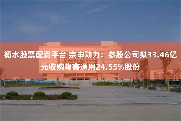 衡水股票配资平台 宗申动力：参股公司拟33.46亿元收购隆鑫通用24.55%股份