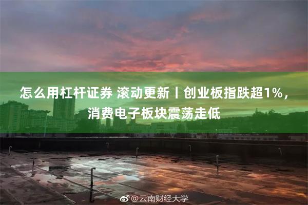 怎么用杠杆证券 滚动更新丨创业板指跌超1%，消费电子板块震荡走低