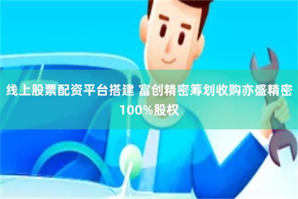 线上股票配资平台搭建 富创精密筹划收购亦盛精密100%股权