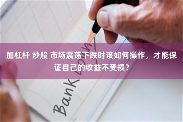 加杠杆 炒股 市场震荡下跌时该如何操作，才能保证自己的收益不受损？