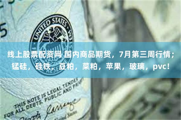 线上股票配资网 国内商品期货，7月第三周行情；锰硅，硅铁，豆粕，菜粕，苹果，玻璃，pvc！