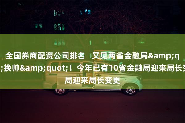 全国券商配资公司排名   又见两省金融局&quot;换帅&quot;！今年已有10省金融局迎来局长变更