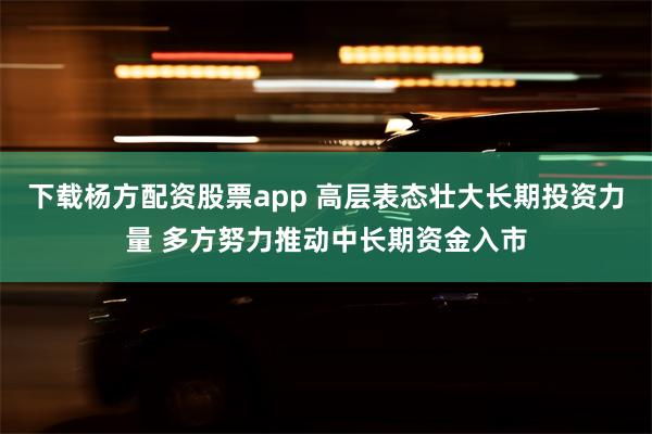 下载杨方配资股票app 高层表态壮大长期投资力量 多方努力推动中长期资金入市