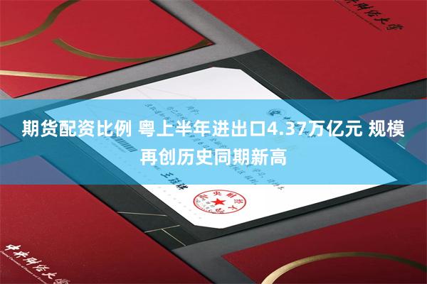 期货配资比例 粤上半年进出口4.37万亿元 规模再创历史同期新高