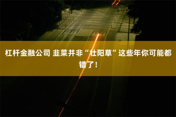 杠杆金融公司 韭菜并非“壮阳草”这些年你可能都错了！