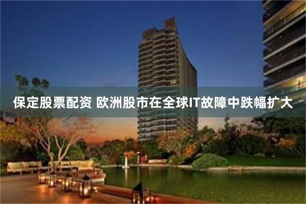 保定股票配资 欧洲股市在全球IT故障中跌幅扩大