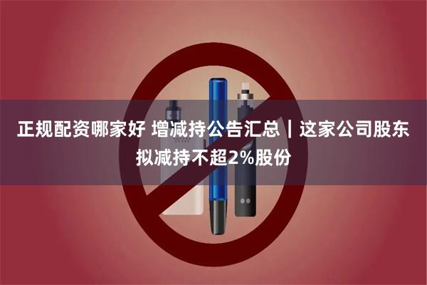 正规配资哪家好 增减持公告汇总｜这家公司股东拟减持不超2%股份