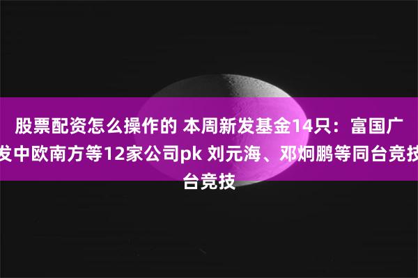 股票配资怎么操作的 本周新发基金14只：富国广发中欧南方等12家公司pk 刘元海、邓炯鹏等同台竞技