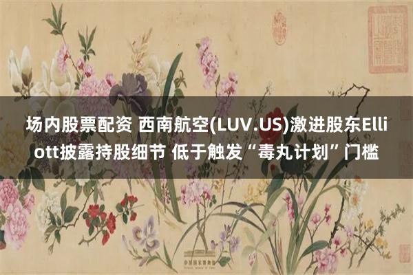 场内股票配资 西南航空(LUV.US)激进股东Elliott披露持股细节 低于触发“毒丸计划”门槛