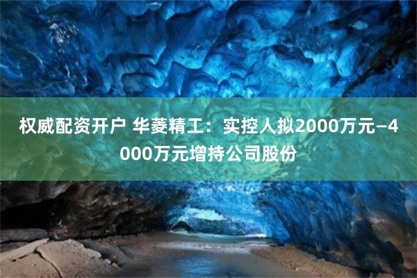 权威配资开户 华菱精工：实控人拟2000万元—4000万元增持公司股份