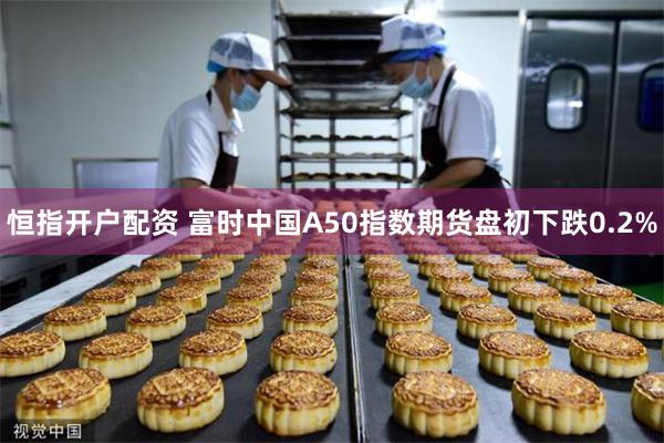 恒指开户配资 富时中国A50指数期货盘初下跌0.2%