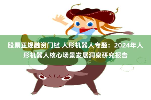 股票正规融资门槛 人形机器人专题：2024年人形机器人核心场景发展洞察研究报告