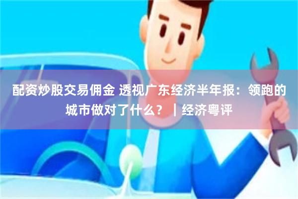 配资炒股交易佣金 透视广东经济半年报：领跑的城市做对了什么？｜经济粤评