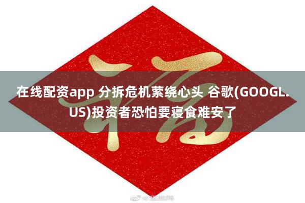 在线配资app 分拆危机萦绕心头 谷歌(GOOGL.US)投资者恐怕要寝食难安了