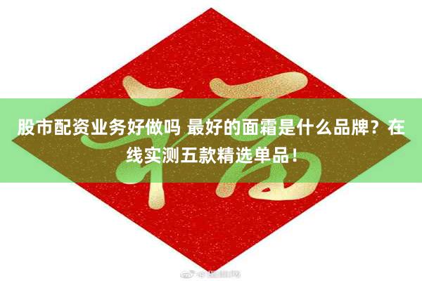 股市配资业务好做吗 最好的面霜是什么品牌？在线实测五款精选单品！