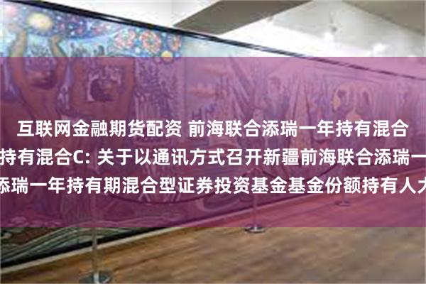 互联网金融期货配资 前海联合添瑞一年持有混合A,前海联合添瑞一年持有混合C: 关于以通讯方式召开新疆前海联合添瑞一年持有期混合型证券投资基金基金份额持有人大会的第二次提示性公告