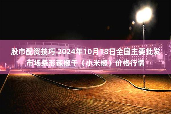 股市配资技巧 2024年10月18日全国主要批发市场条形辣椒干（小米椒）价格行情