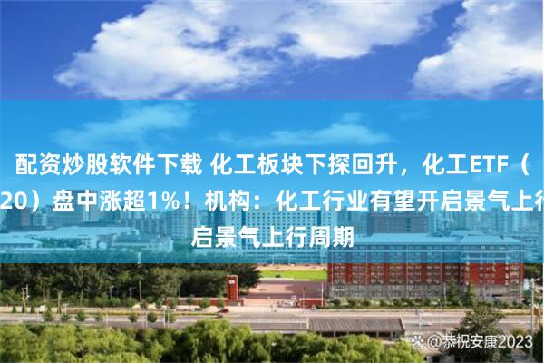 配资炒股软件下载 化工板块下探回升，化工ETF（516020）盘中涨超1%！机构：化工行业有望开启景气上行周期