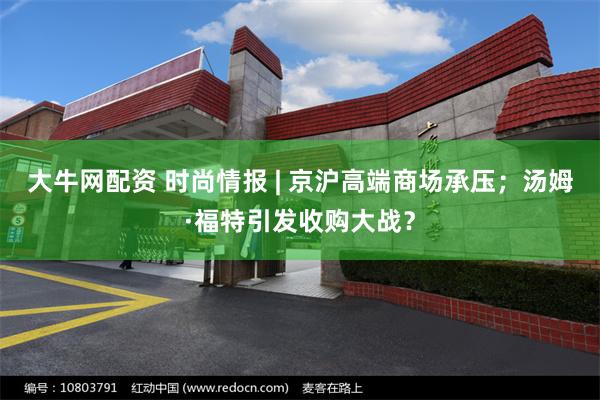 大牛网配资 时尚情报 | 京沪高端商场承压；汤姆·福特引发收购大战？