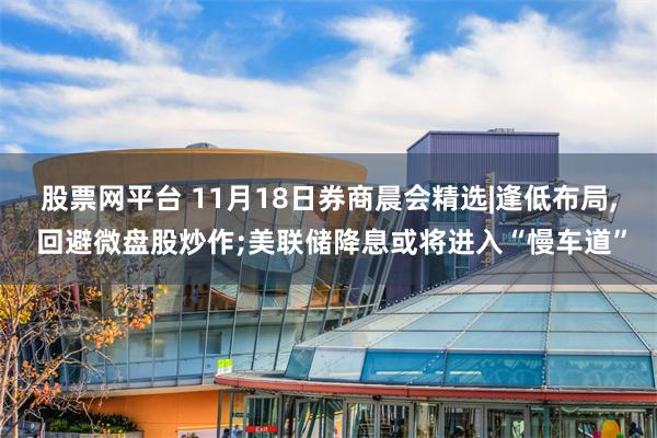 股票网平台 11月18日券商晨会精选|逢低布局, 回避微盘股炒作;美联储降息或将进入“慢车道”