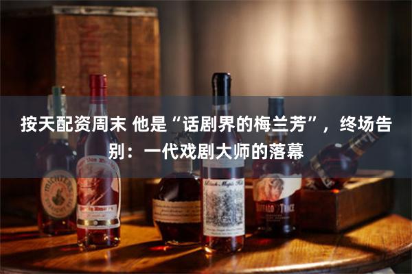 按天配资周末 他是“话剧界的梅兰芳”，终场告别：一代戏剧大师的落幕