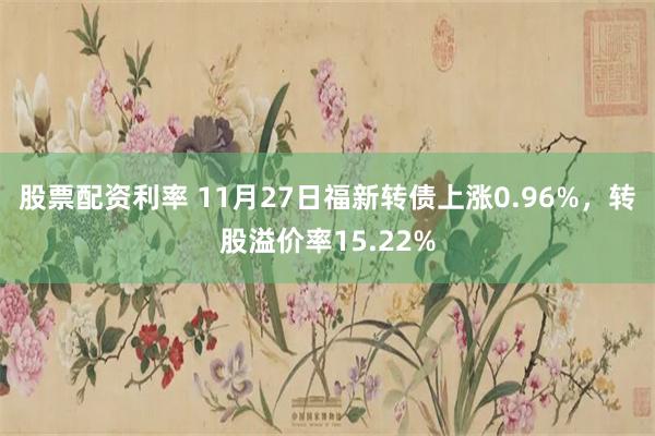 股票配资利率 11月27日福新转债上涨0.96%，转股溢价率15.22%