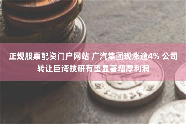 正规股票配资门户网站 广汽集团现涨逾4% 公司转让巨湾技研有望显著增厚利润