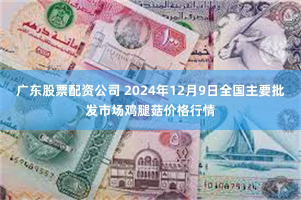 广东股票配资公司 2024年12月9日全国主要批发市场鸡腿菇价格行情