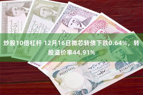 炒股10倍杠杆 12月16日微芯转债下跌0.64%，转股溢价率44.91%