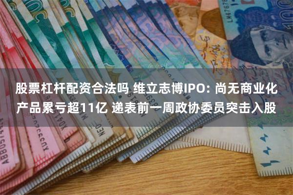 股票杠杆配资合法吗 维立志博IPO: 尚无商业化产品累亏超11亿 递表前一周政协委员突击入股