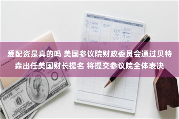 爱配资是真的吗 美国参议院财政委员会通过贝特森出任美国财长提名 将提交参议院全体表决