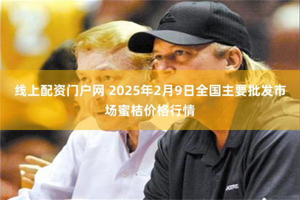 线上配资门户网 2025年2月9日全国主要批发市场蜜桔价格行情