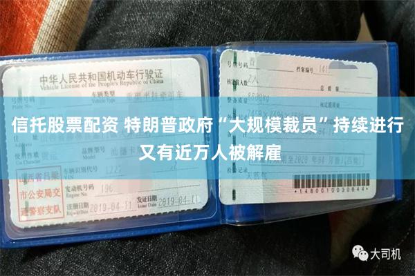 信托股票配资 特朗普政府“大规模裁员”持续进行 又有近万人被解雇