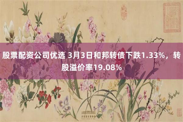 股票配资公司优选 3月3日和邦转债下跌1.33%，转股溢价率19.08%