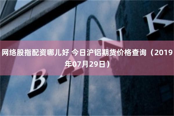 网络股指配资哪儿好 今日沪铝期货价格查询（2019年07月29日）